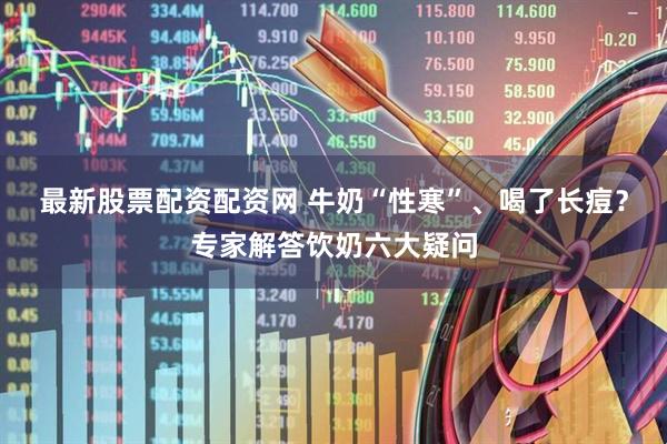 最新股票配资配资网 牛奶“性寒”、喝了长痘？专家解答饮奶六大疑问