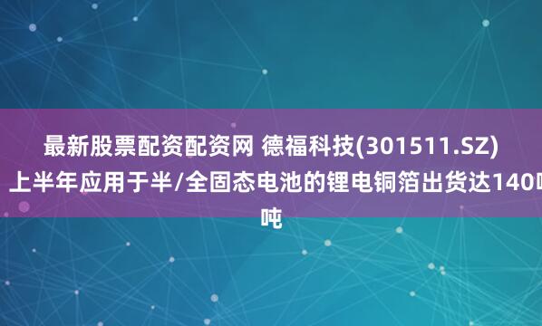 最新股票配资配资网 德福科技(301511.SZ)：上半年应用于半/全固态电池的锂电铜箔出货达140吨