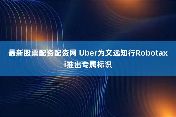 最新股票配资配资网 Uber为文远知行Robotaxi推出专属标识
