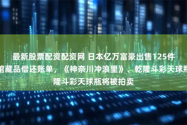 最新股票配资配资网 日本亿万富豪出售125件私人博物馆藏品偿还账单，《神奈川冲浪里》、乾隆斗彩天球瓶将被拍卖
